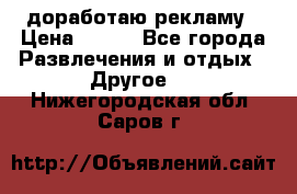 доработаю рекламу › Цена ­ --- - Все города Развлечения и отдых » Другое   . Нижегородская обл.,Саров г.